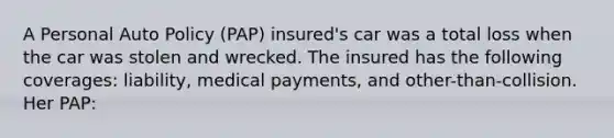 A Personal Auto Policy (PAP) insured's car was a total loss when the car was stolen and wrecked. The insured has the following coverages: liability, medical payments, and other-than-collision. Her PAP: