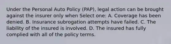 Under the Personal Auto Policy (PAP), legal action can be brought against the insurer only when Select one: A. Coverage has been denied. B. Insurance subrogation attempts have failed. C. The liability of the insured is involved. D. The insured has fully complied with all of the policy terms.