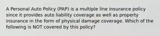 A Personal Auto Policy (PAP) is a multiple line insurance policy since it provides auto liability coverage as well as property insurance in the form of physical damage coverage. Which of the following is NOT covered by this policy?