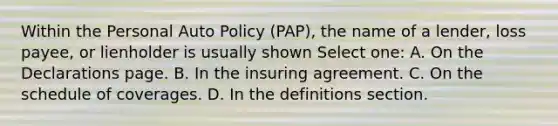 Within the Personal Auto Policy (PAP), the name of a lender, loss payee, or lienholder is usually shown Select one: A. On the Declarations page. B. In the insuring agreement. C. On the schedule of coverages. D. In the definitions section.