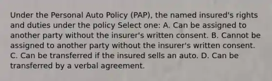 Under the Personal Auto Policy (PAP), the named insured's rights and duties under the policy Select one: A. Can be assigned to another party without the insurer's written consent. B. Cannot be assigned to another party without the insurer's written consent. C. Can be transferred if the insured sells an auto. D. Can be transferred by a verbal agreement.