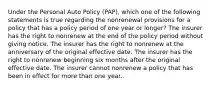 Under the Personal Auto Policy (PAP), which one of the following statements is true regarding the nonrenewal provisions for a policy that has a policy period of one year or longer? The insurer has the right to nonrenew at the end of the policy period without giving notice. The insurer has the right to nonrenew at the anniversary of the original effective date. The insurer has the right to nonrenew beginning six months after the original effective date. The insurer cannot nonrenew a policy that has been in effect for more than one year.