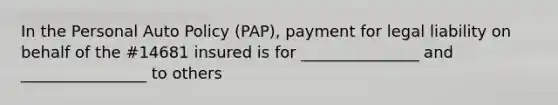 In the Personal Auto Policy (PAP), payment for legal liability on behalf of the #14681 insured is for _______________ and ________________ to others