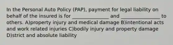 In the Personal Auto Policy (PAP), payment for legal liability on behalf of the insured is for _______________ and ________________ to others. A)property injury and medical damage B)intentional acts and work related injuries C)bodily injury and property damage D)strict and absolute liability