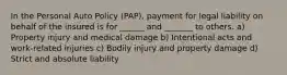 In the Personal Auto Policy (PAP), payment for legal liability on behalf of the insured is for ______ and _______ to others. a) Property injury and medical damage b) Intentional acts and work-related injuries c) Bodily injury and property damage d) Strict and absolute liability