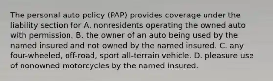 The personal auto policy (PAP) provides coverage under the liability section for A. nonresidents operating the owned auto with permission. B. the owner of an auto being used by the named insured and not owned by the named insured. C. any four-wheeled, off-road, sport all-terrain vehicle. D. pleasure use of nonowned motorcycles by the named insured.