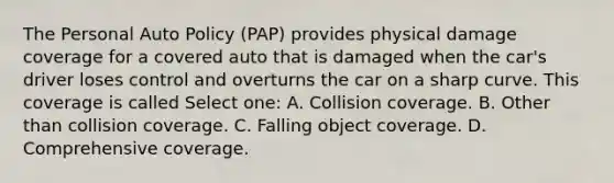 The Personal Auto Policy (PAP) provides physical damage coverage for a covered auto that is damaged when the car's driver loses control and overturns the car on a sharp curve. This coverage is called Select one: A. Collision coverage. B. Other than collision coverage. C. Falling object coverage. D. Comprehensive coverage.