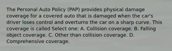 The Personal Auto Policy (PAP) provides physical damage coverage for a covered auto that is damaged when the car's driver loses control and overturns the car on a sharp curve. This coverage is called Select one: A. Collision coverage. B. Falling object coverage. C. Other than collision coverage. D. Comprehensive coverage.