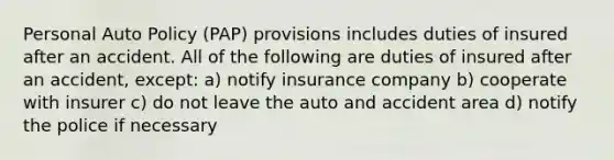 Personal Auto Policy (PAP) provisions includes duties of insured after an accident. All of the following are duties of insured after an accident, except: a) notify insurance company b) cooperate with insurer c) do not leave the auto and accident area d) notify the police if necessary