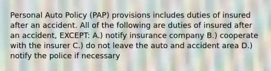 Personal Auto Policy (PAP) provisions includes duties of insured after an accident. All of the following are duties of insured after an accident, EXCEPT: A.) notify insurance company B.) cooperate with the insurer C.) do not leave the auto and accident area D.) notify the police if necessary