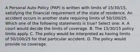 A Personal Auto Policy (PAP) is written with limits of 15/30/15, satisfying the financial requirement of the state of residence. An accident occurs in another state requiring limits of 50/100/25. Which one of the following statements is true? Select one: A. A court would decide the limits of coverage. B. The 15/30/15 policy limits apply. C. The policy would be interpreted as having limits of 50/100/25 for that particular accident. D. The policy would provide no coverage.