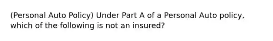 (Personal Auto Policy) Under Part A of a Personal Auto policy, which of the following is not an insured?