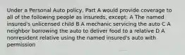 Under a Personal Auto policy, Part A would provide coverage to all of the following people as insureds, except: A The named insured's unlicensed child B A mechanic servicing the auto C A neighbor borrowing the auto to deliver food to a relative D A nonresident relative using the named insured's auto with permission