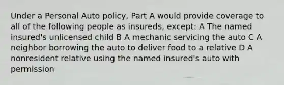 Under a Personal Auto policy, Part A would provide coverage to all of the following people as insureds, except: A The named insured's unlicensed child B A mechanic servicing the auto C A neighbor borrowing the auto to deliver food to a relative D A nonresident relative using the named insured's auto with permission