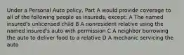 Under a Personal Auto policy, Part A would provide coverage to all of the following people as insureds, except: A The named insured's unlicensed child B A nonresident relative using the named insured's auto with permission C A neighbor borrowing the auto to deliver food to a relative D A mechanic servicing the auto