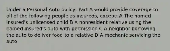 Under a Personal Auto policy, Part A would provide coverage to all of the following people as insureds, except: A The named insured's unlicensed child B A nonresident relative using the named insured's auto with permission C A neighbor borrowing the auto to deliver food to a relative D A mechanic servicing the auto