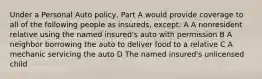 Under a Personal Auto policy, Part A would provide coverage to all of the following people as insureds, except: A A nonresident relative using the named insured's auto with permission B A neighbor borrowing the auto to deliver food to a relative C A mechanic servicing the auto D The named insured's unlicensed child