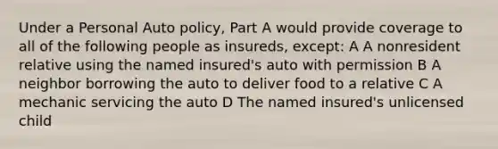 Under a Personal Auto policy, Part A would provide coverage to all of the following people as insureds, except: A A nonresident relative using the named insured's auto with permission B A neighbor borrowing the auto to deliver food to a relative C A mechanic servicing the auto D The named insured's unlicensed child