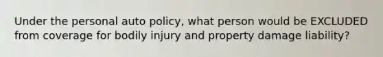 Under the personal auto policy, what person would be EXCLUDED from coverage for bodily injury and property damage liability?