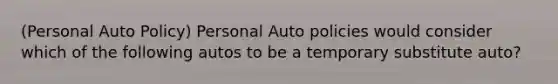 (Personal Auto Policy) Personal Auto policies would consider which of the following autos to be a temporary substitute auto?