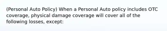 (Personal Auto Policy) When a Personal Auto policy includes OTC coverage, physical damage coverage will cover all of the following losses, except: