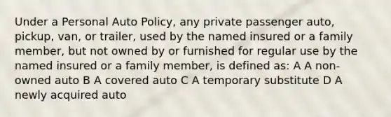 Under a Personal Auto Policy, any private passenger auto, pickup, van, or trailer, used by the named insured or a family member, but not owned by or furnished for regular use by the named insured or a family member, is defined as: A A non-owned auto B A covered auto C A temporary substitute D A newly acquired auto