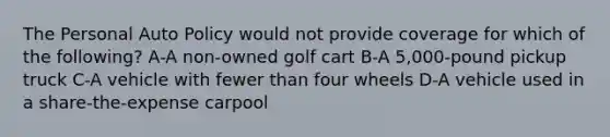 The Personal Auto Policy would not provide coverage for which of the following? A-A non-owned golf cart B-A 5,000-pound pickup truck C-A vehicle with fewer than four wheels D-A vehicle used in a share-the-expense carpool