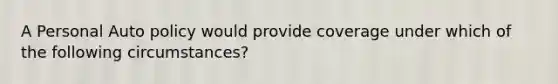 A Personal Auto policy would provide coverage under which of the following circumstances?