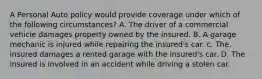 A Personal Auto policy would provide coverage under which of the following circumstances? A. The driver of a commercial vehicle damages property owned by the insured. B. A garage mechanic is injured while repairing the insured's car. c. The. insured damages a rented garage with the insured's car. D. The insured is involved in an accident while driving a stolen car.