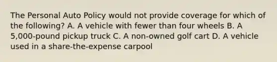 The Personal Auto Policy would not provide coverage for which of the following? A. A vehicle with fewer than four wheels B. A 5,000-pound pickup truck C. A non-owned golf cart D. A vehicle used in a share-the-expense carpool