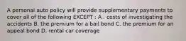 A personal auto policy will provide supplementary payments to cover all of the following EXCEPT : A . costs of investigating the accidents B. the premium for a bail bond C. the premium for an appeal bond D. rental car coverage