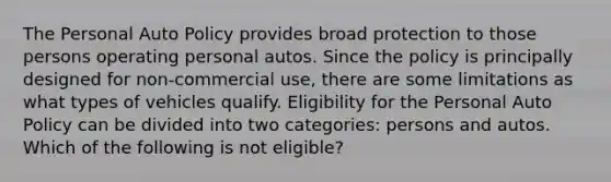 The Personal Auto Policy provides broad protection to those persons operating personal autos. Since the policy is principally designed for non-commercial use, there are some limitations as what types of vehicles qualify. Eligibility for the Personal Auto Policy can be divided into two categories: persons and autos. Which of the following is not eligible?