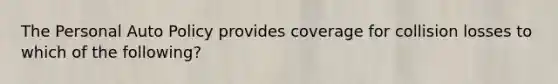 The Personal Auto Policy provides coverage for collision losses to which of the following?