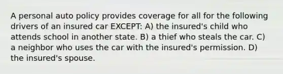 A personal auto policy provides coverage for all for the following drivers of an insured car EXCEPT: A) the insured's child who attends school in another state. B) a thief who steals the car. C) a neighbor who uses the car with the insured's permission. D) the insured's spouse.