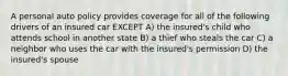 A personal auto policy provides coverage for all of the following drivers of an insured car EXCEPT A) the insured's child who attends school in another state B) a thief who steals the car C) a neighbor who uses the car with the insured's permission D) the insured's spouse