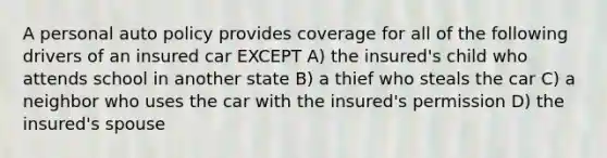 A personal auto policy provides coverage for all of the following drivers of an insured car EXCEPT A) the insured's child who attends school in another state B) a thief who steals the car C) a neighbor who uses the car with the insured's permission D) the insured's spouse