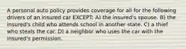 A personal auto policy provides coverage for all for the following drivers of an insured car EXCEPT: A) the insured's spouse. B) the insured's child who attends school in another state. C) a thief who steals the car. D) a neighbor who uses the car with the insured's permission.