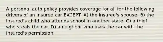 A personal auto policy provides coverage for all for the following drivers of an insured car EXCEPT: A) the insured's spouse. B) the insured's child who attends school in another state. C) a thief who steals the car. D) a neighbor who uses the car with the insured's permission.