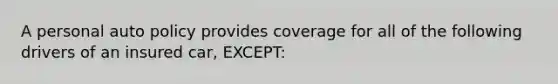 A personal auto policy provides coverage for all of the following drivers of an insured car, EXCEPT: