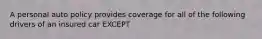 A personal auto policy provides coverage for all of the following drivers of an insured car EXCEPT