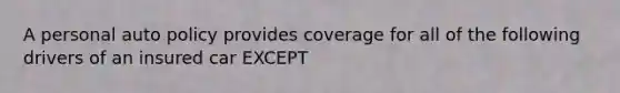 A personal auto policy provides coverage for all of the following drivers of an insured car EXCEPT