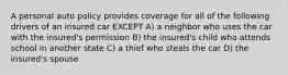 A personal auto policy provides coverage for all of the following drivers of an insured car EXCEPT A) a neighbor who uses the car with the insured's permission B) the insured's child who attends school in another state C) a thief who steals the car D) the insured's spouse