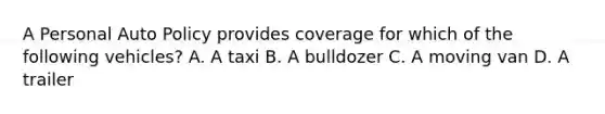 A Personal Auto Policy provides coverage for which of the following vehicles? A. A taxi B. A bulldozer C. A moving van D. A trailer