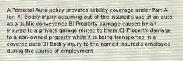 A Personal Auto policy provides liability coverage under Part A for: A) Bodily injury occurring out of the insured's use of an auto as a public conveyance B) Property damage caused by an insured to a private garage rented to them C) Property damage to a non-owned property while it is being transported in a covered auto D) Bodily injury to the named insured's employee during the course of employment