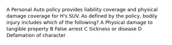 A Personal Auto policy provides liability coverage and physical damage coverage for H's SUV. As defined by the policy, bodily injury includes which of the following? A Physical damage to tangible property B False arrest C Sickness or disease D Defamation of character