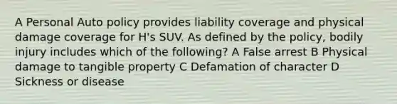 A Personal Auto policy provides liability coverage and physical damage coverage for H's SUV. As defined by the policy, bodily injury includes which of the following? A False arrest B Physical damage to tangible property C Defamation of character D Sickness or disease