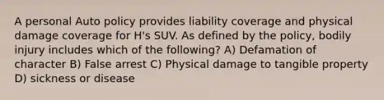 A personal Auto policy provides liability coverage and physical damage coverage for H's SUV. As defined by the policy, bodily injury includes which of the following? A) Defamation of character B) False arrest C) Physical damage to tangible property D) sickness or disease