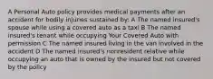 A Personal Auto policy provides medical payments after an accident for bodily injuries sustained by: A The named insured's spouse while using a covered auto as a taxi B The named insured's tenant while occupying Your Covered Auto with permission C The named insured living in the van involved in the accident D The named insured's nonresident relative while occupying an auto that is owned by the insured but not covered by the policy