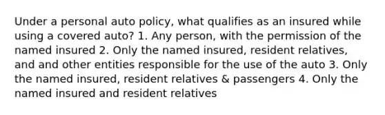 Under a personal auto policy, what qualifies as an insured while using a covered auto? 1. Any person, with the permission of the named insured 2. Only the named insured, resident relatives, and and other entities responsible for the use of the auto 3. Only the named insured, resident relatives & passengers 4. Only the named insured and resident relatives