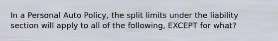 In a Personal Auto Policy, the split limits under the liability section will apply to all of the following, EXCEPT for what?